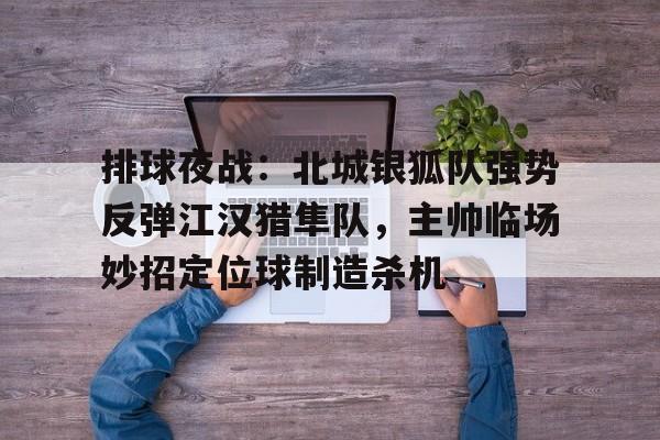 九游网页登录官网平台关于排球夜战：北城银狐队强势反弹江汉猎隼队，主帅临场妙招定位球制造杀机的信息